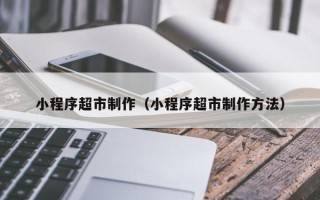 广水小程序超市制作（小程序超市制作方法）